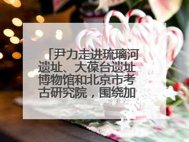 尹力走进琉璃河遗址、大葆台遗址博物馆和北京市考古研究院，围绕加强历史文化名城保护调研