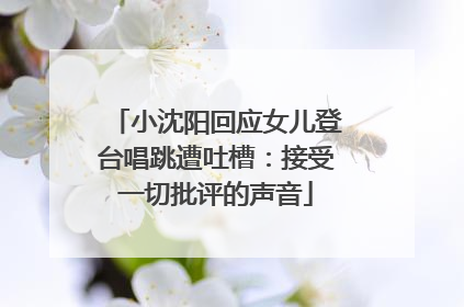 小沈阳回应女儿登台唱跳遭吐槽：接受一切批评的声音