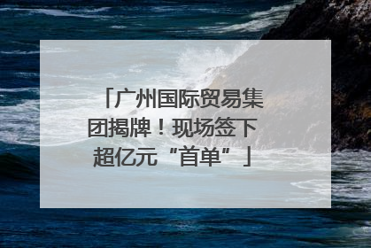 广州国际贸易集团揭牌！现场签下超亿元“首单”