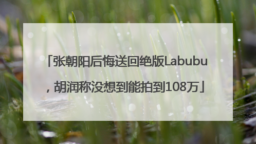 张朝阳后悔送回绝版Labubu，胡润称没想到能拍到108万