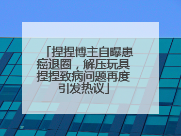 捏捏博主自曝患癌退圈，解压玩具捏捏致病问题再度引发热议