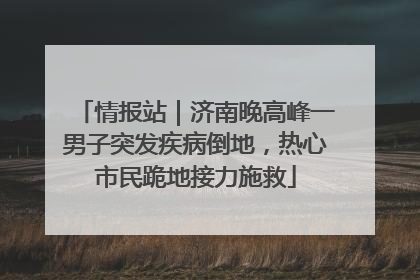 情报站｜济南晚高峰一男子突发疾病倒地，热心市民跪地接力施救