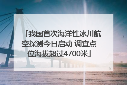 我国首次海洋性冰川航空探测今日启动 调查点位海拔超过4700米