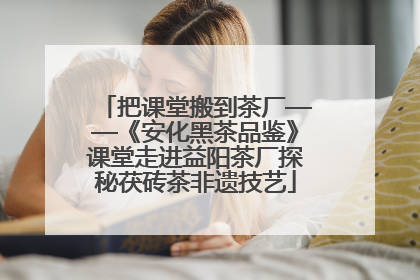 把课堂搬到茶厂——《安化黑茶品鉴》课堂走进益阳茶厂探秘茯砖茶非遗技艺