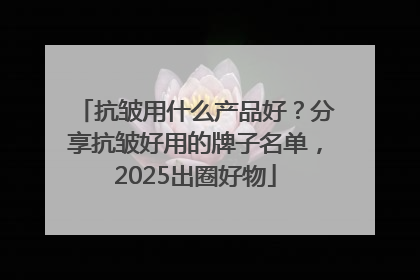 抗皱用什么产品好？分享抗皱好用的牌子名单，2025出圈好物