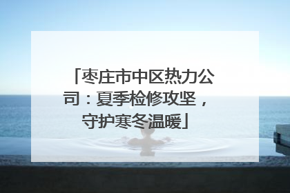 枣庄市中区热力公司：夏季检修攻坚，守护寒冬温暖