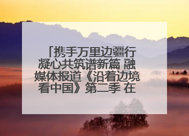 携手万里边疆行 凝心共筑谱新篇 融媒体报道《沿着边境看中国》第二季 在广西东兴正式启动