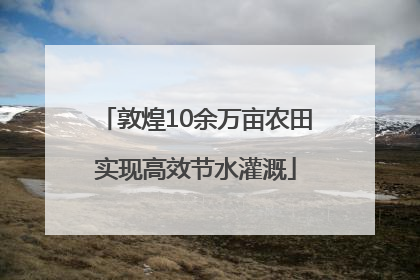 敦煌10余万亩农田实现高效节水灌溉