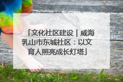 文化社区建设｜威海乳山市东城社区：以文育人照亮成长灯塔
