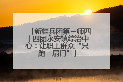 新疆兵团第三师四十四团永安镇综治中心：让职工群众“只跑一扇门”