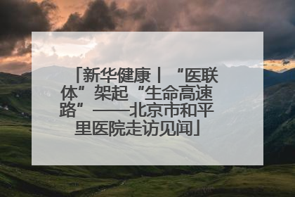 新华健康丨“医联体”架起“生命高速路”——北京市和平里医院走访见闻