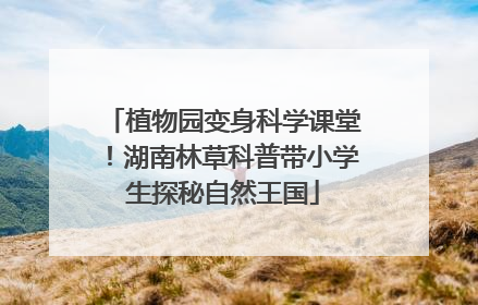 植物园变身科学课堂！湖南林草科普带小学生探秘自然王国