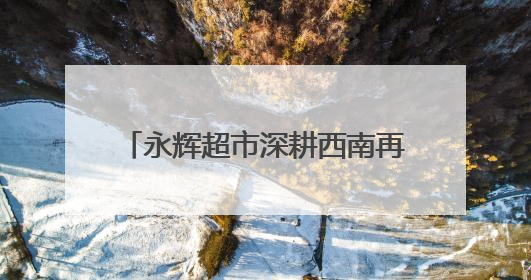 永辉超市深耕西南再落子 “胖改”加速全国门店数量达112家丨新经济观察