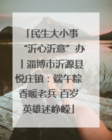 民生大小事 “沂心沂意”办丨淄博市沂源县悦庄镇：端午粽香暖老兵 百岁英雄述峥嵘