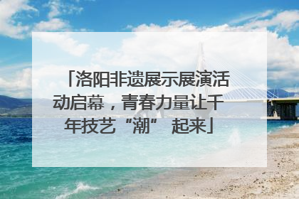 洛阳非遗展示展演活动启幕，青春力量让千年技艺“潮” 起来