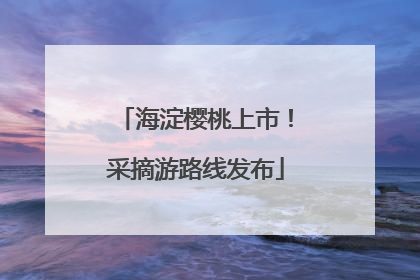 海淀樱桃上市！采摘游路线发布