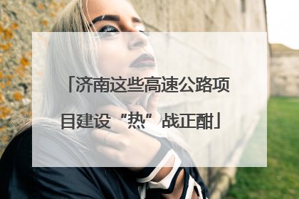 济南这些高速公路项目建设“热”战正酣