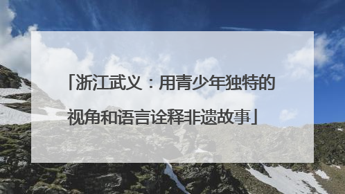浙江武义：用青少年独特的视角和语言诠释非遗故事