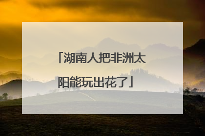 湖南人把非洲太阳能玩出花了