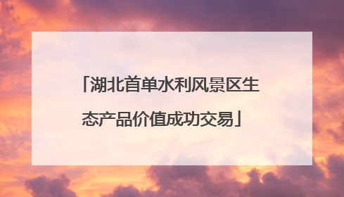 湖北首单水利风景区生态产品价值成功交易