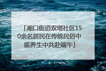 湘口街道双塔社区150余名居民在传统民俗中医养生中共赴端午