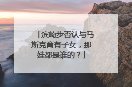 滨崎步否认与马斯克育有子女，那娃都是谁的？