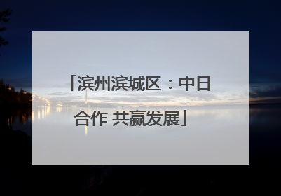 滨州滨城区：中日合作 共赢发展
