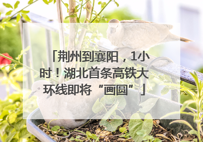 荆州到襄阳，1小时！湖北首条高铁大环线即将“画圆”