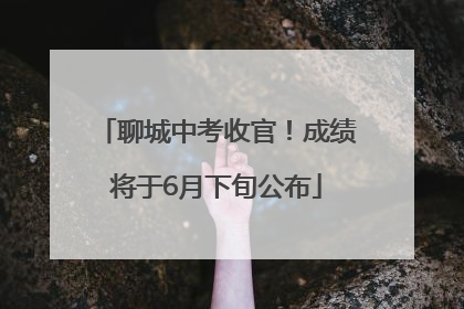 聊城中考收官！成绩将于6月下旬公布