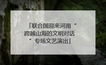 联合国迎来河南“跨越山海的文明对话”专场文艺演出