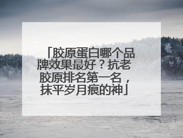 胶原蛋白哪个品牌效果最好？抗老胶原排名第一名，抹平岁月痕的神