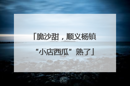 脆沙甜，顺义杨镇“小店西瓜”熟了