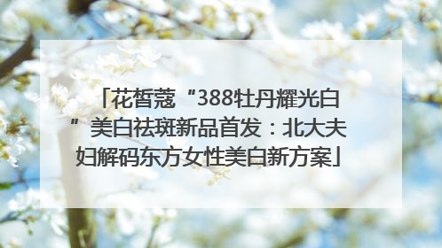 花皙蔻“388牡丹耀光白”美白祛斑新品首发：北大夫妇解码东方女性美白新方案