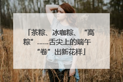 茶粽、冰咖粽、“高粽”……舌尖上的端午“卷”出新花样