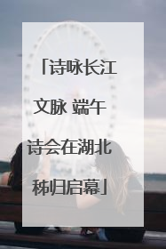 诗咏长江文脉 端午诗会在湖北秭归启幕