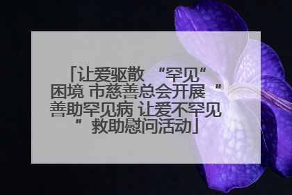 让爱驱散 “罕见” 困境 市慈善总会开展“善助罕见病 让爱不罕见”救助慰问活动