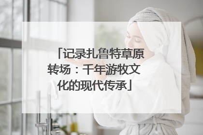 记录扎鲁特草原转场：千年游牧文化的现代传承