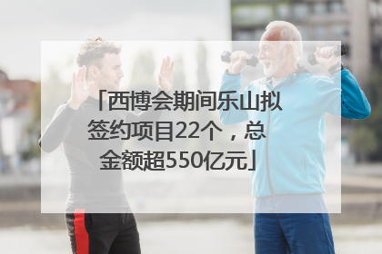 西博会期间乐山拟签约项目22个，总金额超550亿元