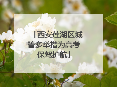 西安莲湖区城管多举措为高考保驾护航