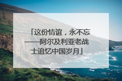 这份情谊，永不忘——阿尔及利亚老战士追忆中国岁月