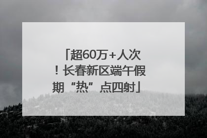 超60万+人次！长春新区端午假期“热”点四射