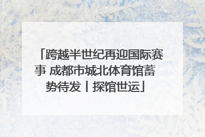 跨越半世纪再迎国际赛事 成都市城北体育馆蓄势待发丨探馆世运