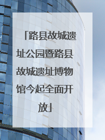路县故城遗址公园暨路县故城遗址博物馆今起全面开放