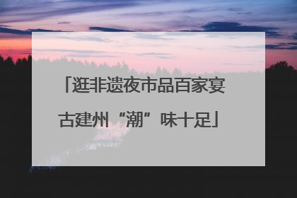 逛非遗夜市品百家宴 古建州“潮”味十足