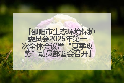 邵阳市生态环境保护委员会2025年第一次全体会议暨“夏季攻势”动员部署会召开