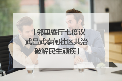 邻里客厅七度议 武昌武泰闸社区共治破解民生顽疾