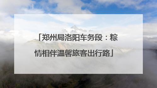 郑州局洛阳车务段：粽情相伴温馨旅客出行路