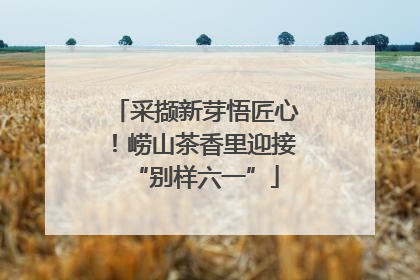 采撷新芽悟匠心！崂山茶香里迎接“别样六一”