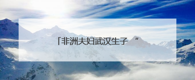 非洲夫妇武汉生子 “感受到温暖与安心”