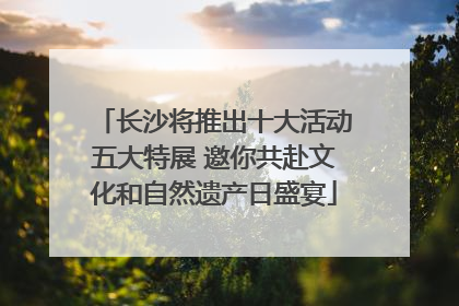 长沙将推出十大活动五大特展 邀你共赴文化和自然遗产日盛宴
